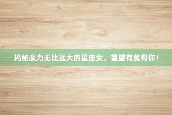 揭秘魔力无比远大的星座女，望望有莫得你！