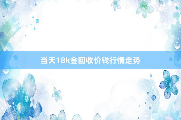 当天18k金回收价钱行情走势