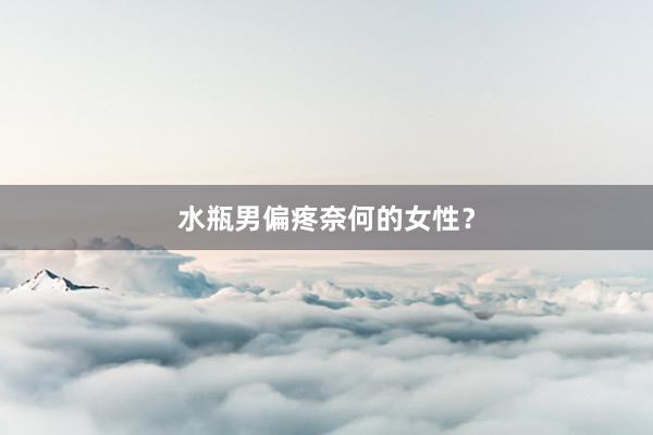 水瓶男偏疼奈何的女性？